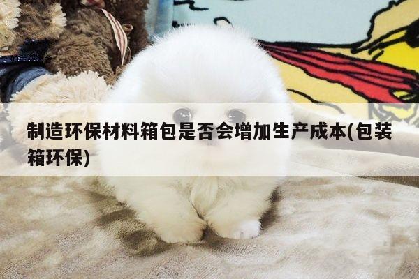 yy易游：制造环保材料箱包是否会增加生产成本(包装箱环保)