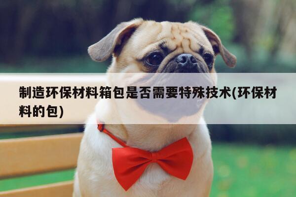 yy体育|制造环保材料箱包是否需要特殊技术(环保材料的包)
